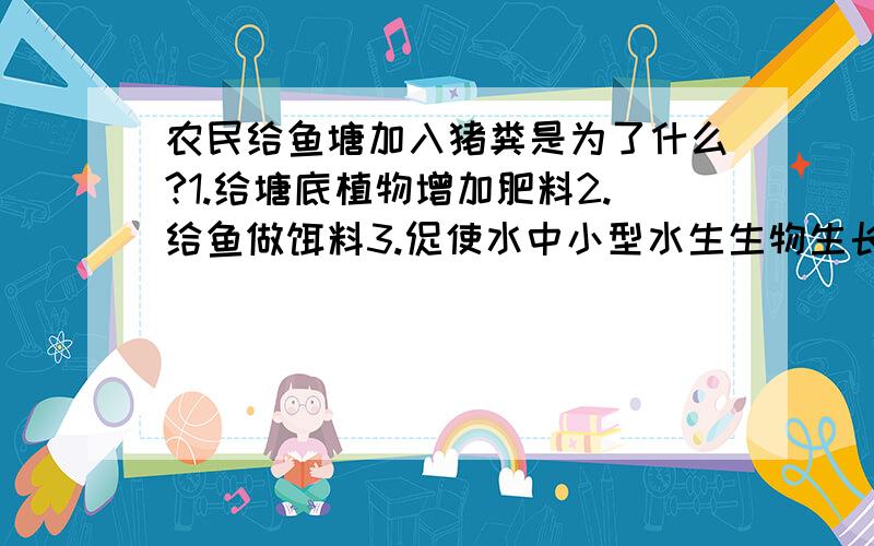 农民给鱼塘加入猪粪是为了什么?1.给塘底植物增加肥料2.给鱼做饵料3.促使水中小型水生生物生长4.使塘泥肥沃,利于塘边桑树生长