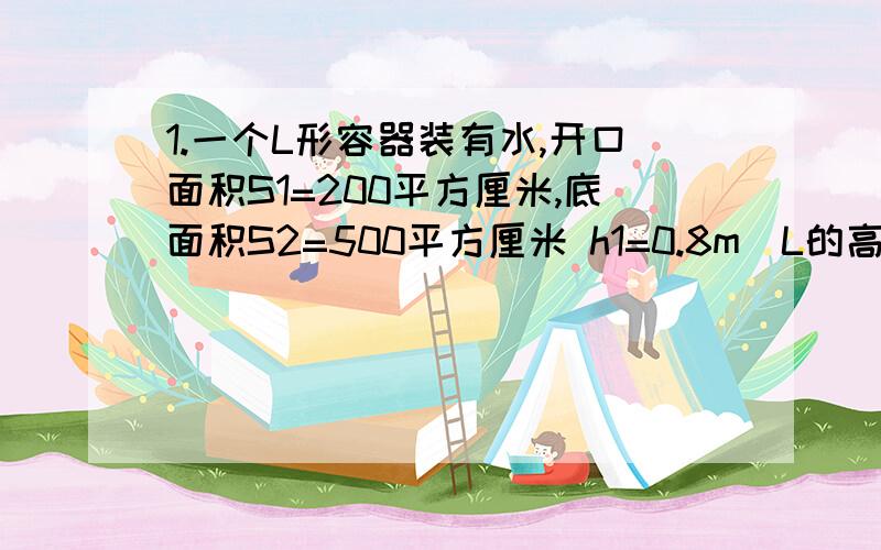 1.一个L形容器装有水,开口面积S1=200平方厘米,底面积S2=500平方厘米 h1=0.8m（L的高度）h2=0.3m（L里面最短的高） 求1.容器中水的重力 2.容器有底部受到压强和压力 3.当该容器重力=50N,则容器对桌