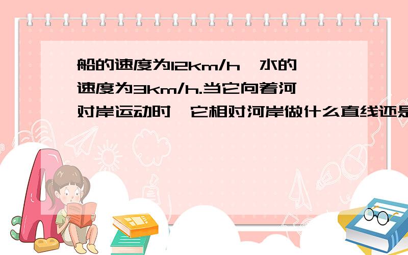 船的速度为12km/h,水的速度为3km/h.当它向着河对岸运动时,它相对河岸做什么直线还是曲线运动.请说明为什么?