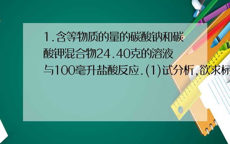 1.含等物质的量的碳酸钠和碳酸钾混合物24.40克的溶液与100毫升盐酸反应.(1)试分析,欲求标准状况下生成CO2的体积,还缺少的数据是_______(2)在盐酸不足量时,并将混合物的盐溶液逐滴滴入盐酸时,