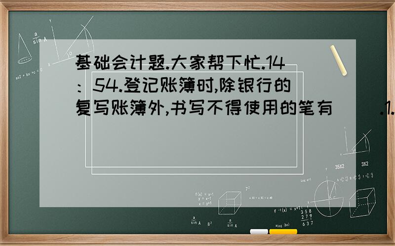 基础会计题.大家帮下忙.14：54.登记账簿时,除银行的复写账簿外,书写不得使用的笔有（ ）.1.蓝黑墨水 2.碳素墨水 3.圆珠笔 4.铅笔 15：28.原始凭证的合法性包括（ ）.1.符合国家法律、法规和