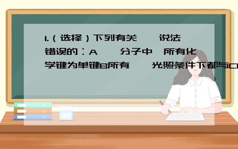 1.（选择）下列有关烷烃说法错误的：A烷烃分子中,所有化学键为单键B所有烷烃光照条件下都与CL2(氯气)发生取代反应C烷烃分子通式为CnH2n+2,符合该通式的不一定是烷烃D随这碳原子数增加,烷