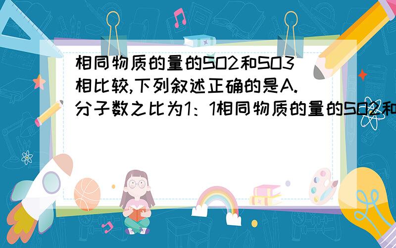 相同物质的量的SO2和SO3相比较,下列叙述正确的是A.分子数之比为1：1相同物质的量的SO2和SO3相比较,下列叙述正确的是 A.分子数之比为1：1 B.所含O原子数之比为2：3C.原子总数之比为3：4 D.S原子