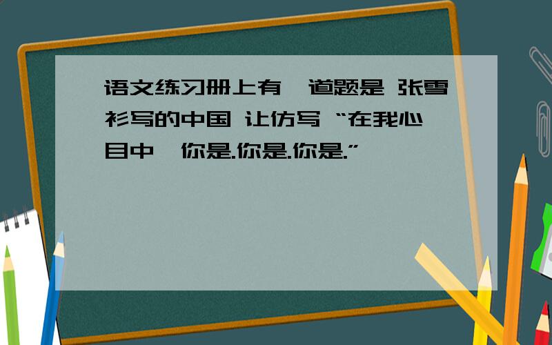 语文练习册上有一道题是 张雪衫写的中国 让仿写 “在我心目中,你是.你是.你是.”