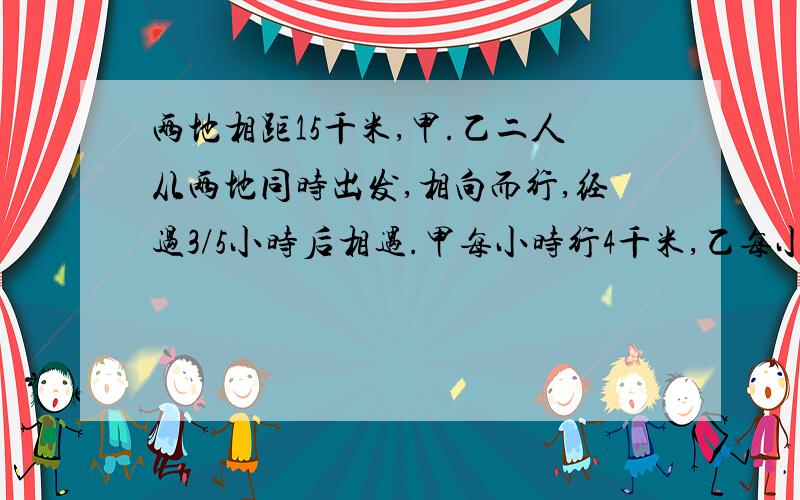 两地相距15千米,甲.乙二人从两地同时出发,相向而行,经过3/5小时后相遇.甲每小时行4千米,乙每小时行多少千米?最好是有算式,再加上自己对这道题的见解,