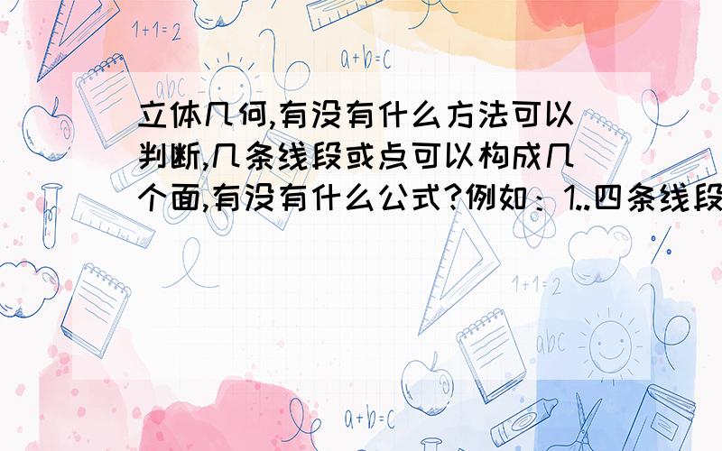 立体几何,有没有什么方法可以判断,几条线段或点可以构成几个面,有没有什么公式?例如：1..四条线段顺次首尾相连,最多可确定的平面个数是多少?2.过同一点的4条线段中,任意3条都不在同一