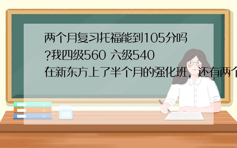 两个月复习托福能到105分吗?我四级560 六级540 在新东方上了半个月的强化班，还有两个月考托福心里没底，想问问考过的人，我这个水平，努力复习两个月能考出105分吗？