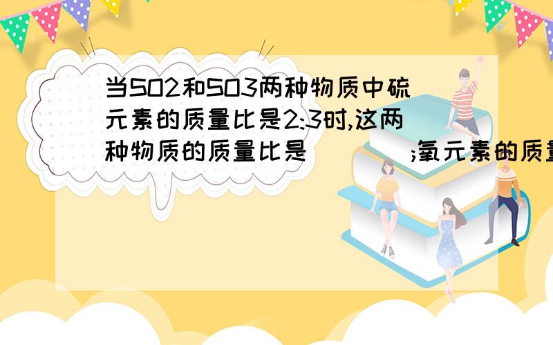 当SO2和SO3两种物质中硫元素的质量比是2:3时,这两种物质的质量比是____;氧元素的质量比是______可以吧过程给详细点吗