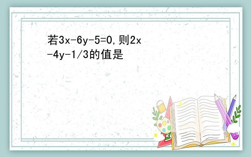 若3x-6y-5=0,则2x-4y-1/3的值是