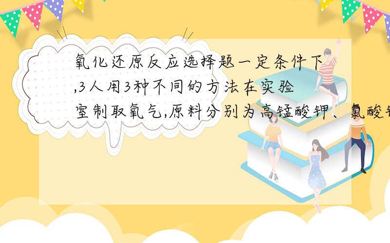 氧化还原反应选择题一定条件下,3人用3种不同的方法在实验室制取氧气,原料分别为高锰酸钾、氯酸钾、过氧化氢.同温同压下3人制得的氧气体积相等,则3个反应中电子转移数比为（ ）A.1:1:1 B.