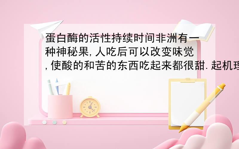 蛋白酶的活性持续时间非洲有一种神秘果,人吃后可以改变味觉,使酸的和苦的东西吃起来都很甜.起机理是神秘果内有一种变味蛋白酶,它改变了味蕾上的味觉.我对这种蛋白酶很感兴趣,请问蛋