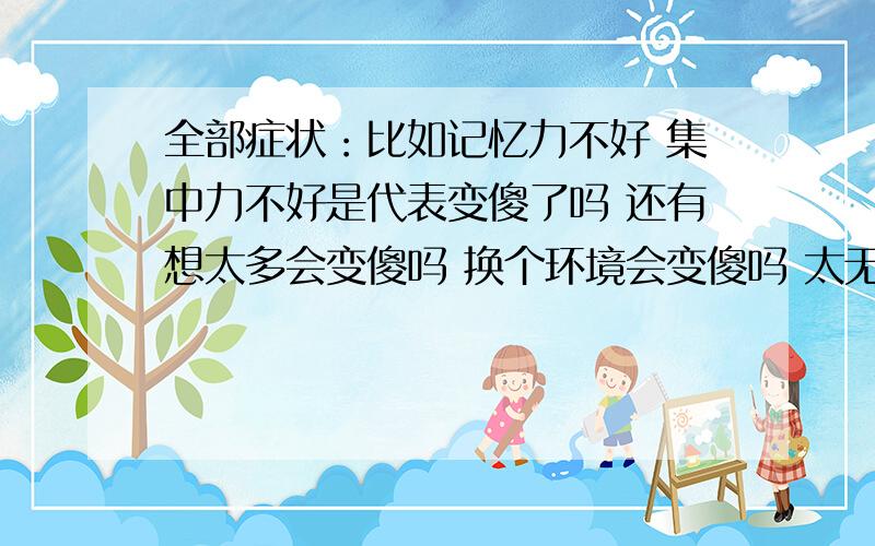 全部症状：比如记忆力不好 集中力不好是代表变傻了吗 还有想太多会变傻吗 换个环境会变傻吗 太无聊会变傻吗 吃无限极的增健会变傻吗 我都觉得自己头天天晕晕的 想得太多了 我怕自己