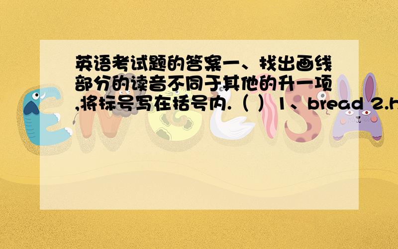 英语考试题的答案一、找出画线部分的读音不同于其他的升一项,将标号写在括号内.（ ）1、bread 2.head 3.ready 4.teacher( ) 1.look 2.room 3.book 4.good ( ) 1.yellow 2.window 3.cow 4.know( )1.white 2.where 3.what 4.who(