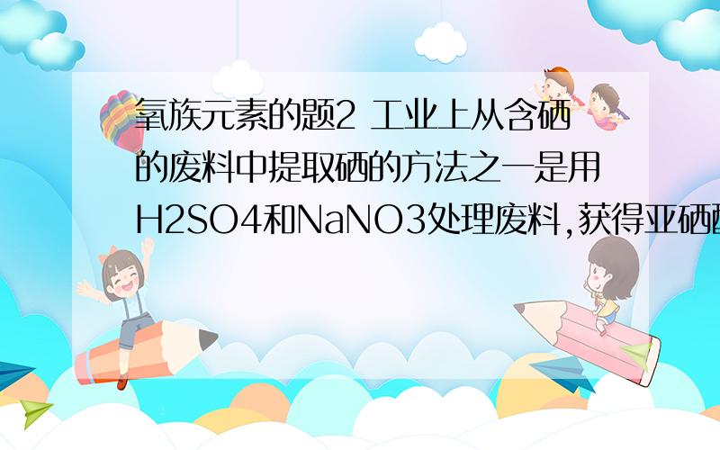 氧族元素的题2 工业上从含硒的废料中提取硒的方法之一是用H2SO4和NaNO3处理废料,获得亚硒酸和少量硒酸,加入盐酸共热,硒酸被转化为亚硒酸:2HCl+H2SeO4＝H2SeO3+Cl2↑+H2O再将SO2通入亚硒酸的溶液