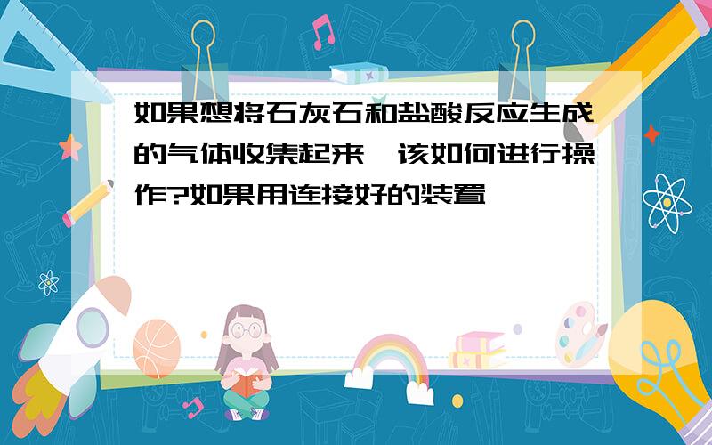 如果想将石灰石和盐酸反应生成的气体收集起来,该如何进行操作?如果用连接好的装置