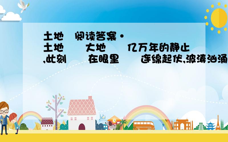 土地　阅读答案•土地　　大地　　亿万年的静止,此刻　　在眼里　　连绵起伏,波涛汹涌　　祖辈们和树木花草　　一起扎根　　草木春茂冬枯　　人在一代接一代　　繁衍　　父母,是