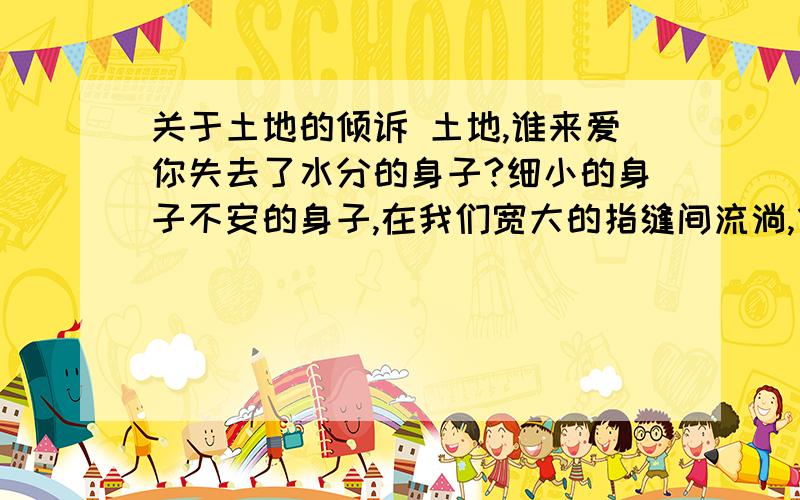 关于土地的倾诉 土地,谁来爱你失去了水分的身子?细小的身子不安的身子,在我们宽大的指缝间流淌,像攥不住的时光和流水.谁来留意你的呻吟?又一栋高楼放上了你的肩膀,城市在变重,莽撞的