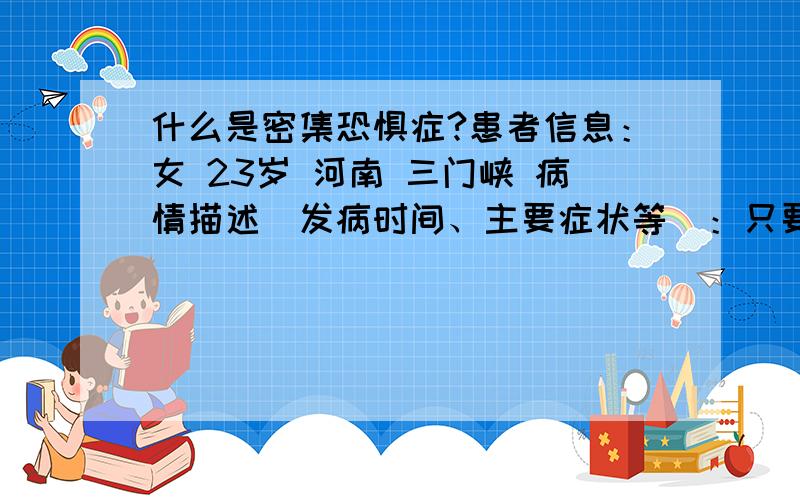 什么是密集恐惧症?患者信息：女 23岁 河南 三门峡 病情描述(发病时间、主要症状等)：只要看到密集的东西都会觉得心里麻麻的,想把那团东西给弄没了,浑身鸡皮疙瘩起想得到怎样的帮助：