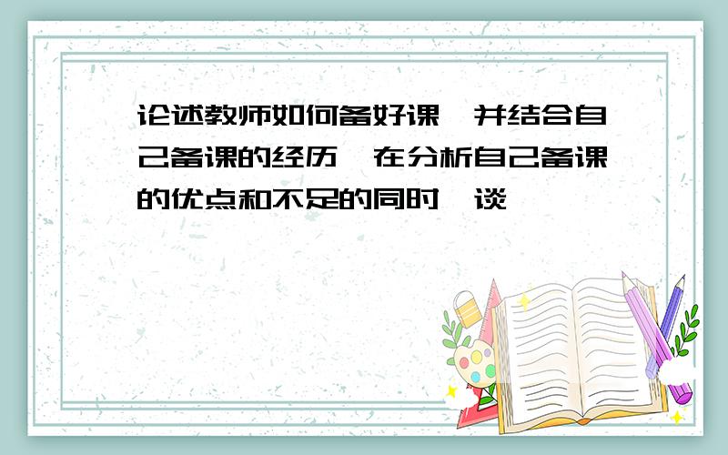 论述教师如何备好课,并结合自己备课的经历,在分析自己备课的优点和不足的同时,谈