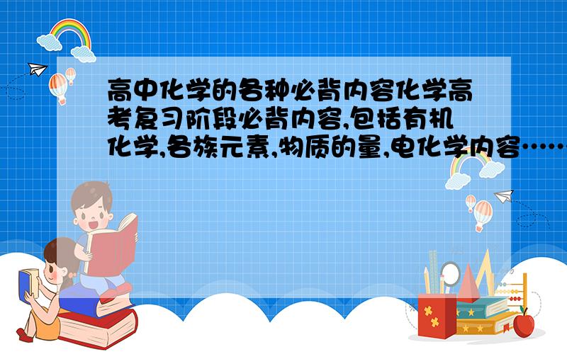 高中化学的各种必背内容化学高考复习阶段必背内容,包括有机化学,各族元素,物质的量,电化学内容……