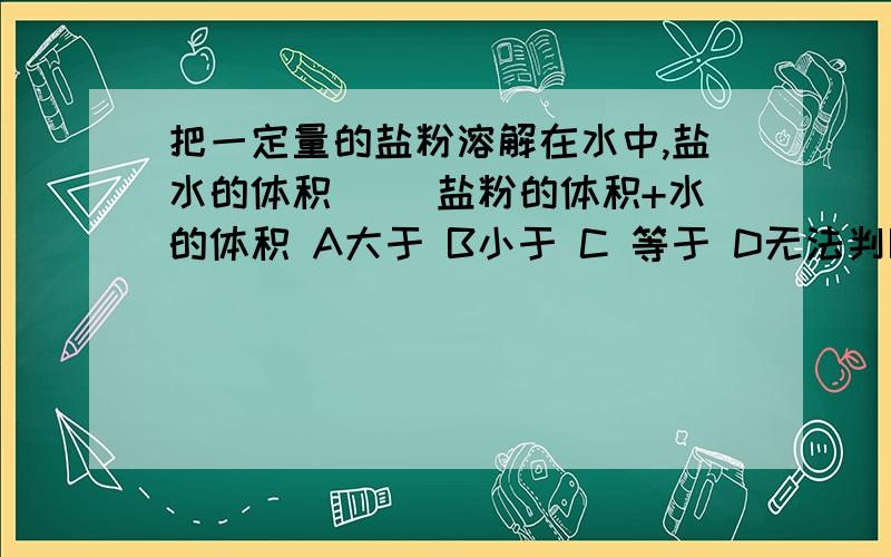 把一定量的盐粉溶解在水中,盐水的体积（ ）盐粉的体积+水的体积 A大于 B小于 C 等于 D无法判断 这是选择A大于 B小于 C 等于 D无法判断 最好给出答案后说明原因,过时不候（没悬赏咯!）