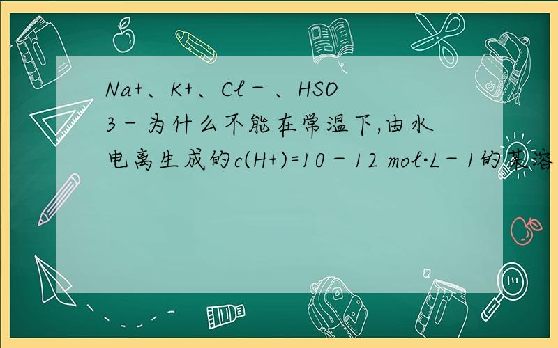 Na+、K+、Cl－、HSO3－为什么不能在常温下,由水电离生成的c(H+)=10－12 mol·L－1的某溶液中大量共存?