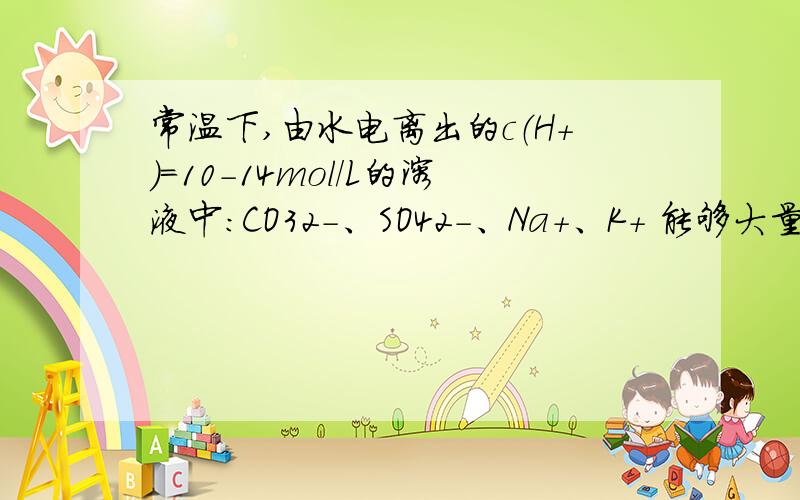 常温下,由水电离出的c（H+）=10-14mol/L的溶液中：CO32-、SO42-、Na+、K+ 能够大量共存吗?请详细解答