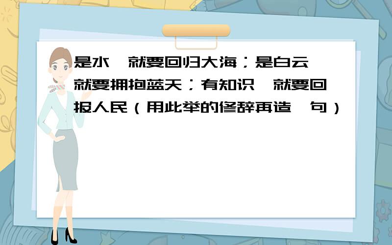 是水,就要回归大海；是白云,就要拥抱蓝天；有知识,就要回报人民（用此举的修辞再造一句）