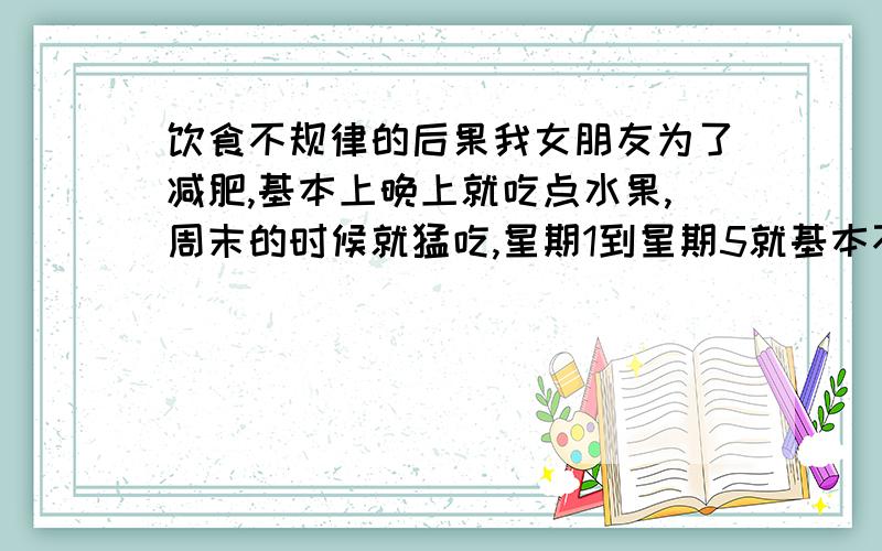 饮食不规律的后果我女朋友为了减肥,基本上晚上就吃点水果,周末的时候就猛吃,星期1到星期5就基本不吃饭.我真担心她身体会怎么样,麻烦医生朋友帮我回答下,这样下去时间久了会不会抵抗