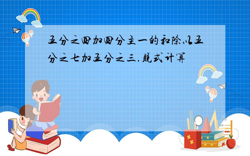 五分之四加四分主一的和除以五分之七加五分之三.脱式计算