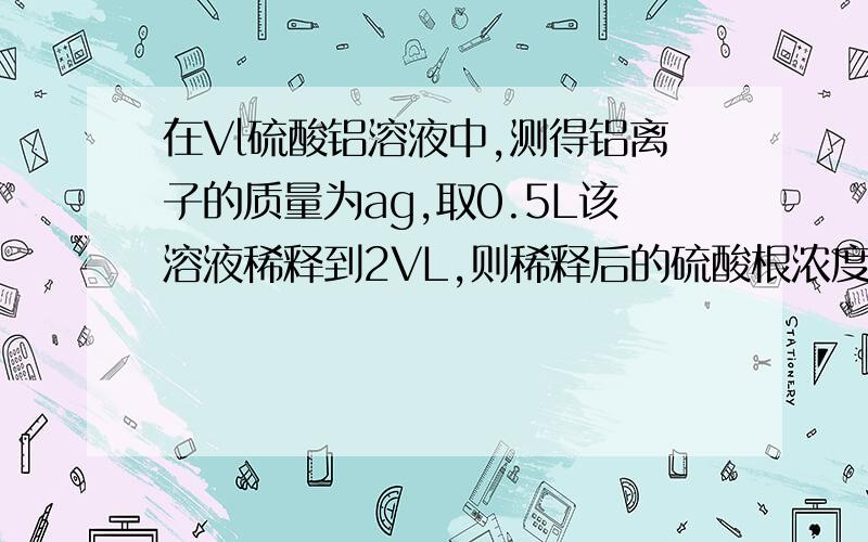 在Vl硫酸铝溶液中,测得铝离子的质量为ag,取0.5L该溶液稀释到2VL,则稀释后的硫酸根浓度为多少