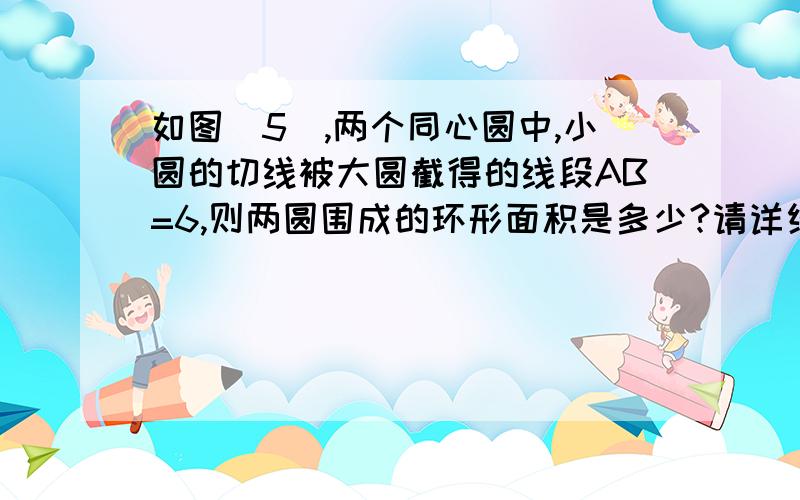 如图（5）,两个同心圆中,小圆的切线被大圆截得的线段AB=6,则两圆围成的环形面积是多少?请详细写好答题