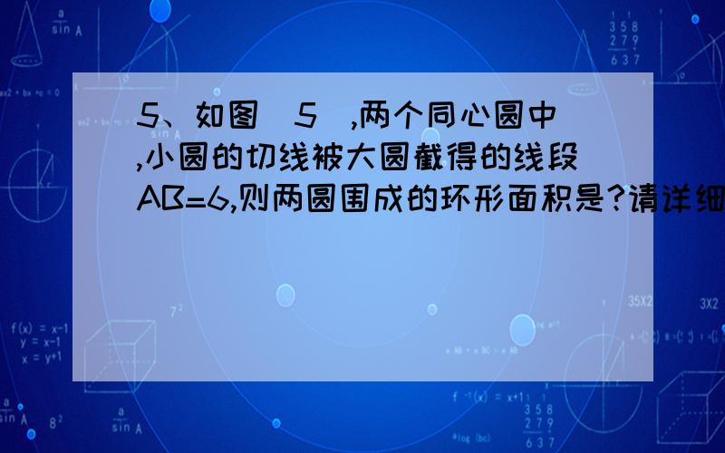 5、如图（5）,两个同心圆中,小圆的切线被大圆截得的线段AB=6,则两圆围成的环形面积是?请详细写好答题这是图片。