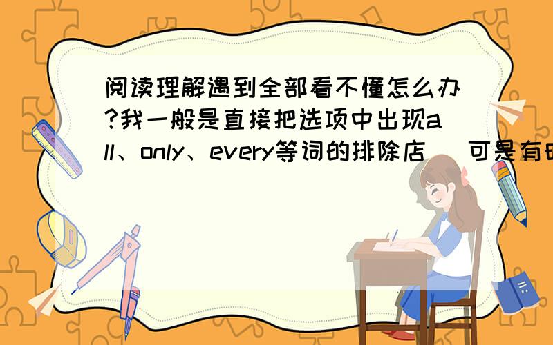 阅读理解遇到全部看不懂怎么办?我一般是直接把选项中出现all、only、every等词的排除店   可是有时候没这些词π_π      求高手支招