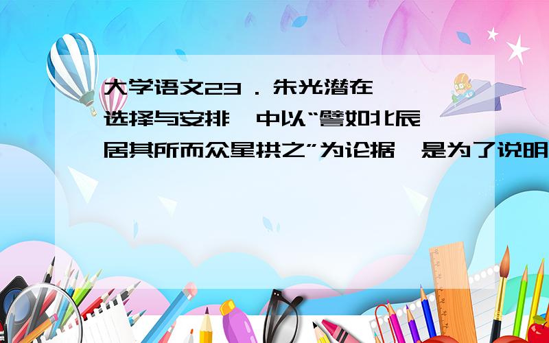 大学语文23 . 朱光潜在《选择与安排》中以“譬如北辰,居其所而众星拱之”为论据,是为了说明（ ）²  ( 1 )分      1.选择材料要突出文章主旨      2.选择材料要抓住典型细节      3.安排材料