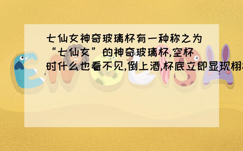 七仙女神奇玻璃杯有一种称之为“七仙女”的神奇玻璃杯,空杯时什么也看不见,倒上酒,杯底立即显现栩栩如生的仙女图,仙女图形成原因我只想知道空杯为什么看不见图,今天晚上要要,速度200