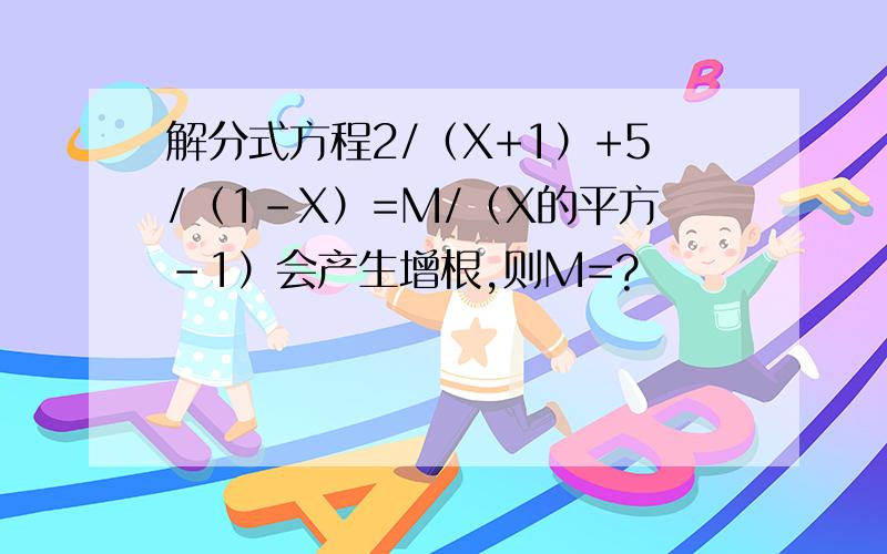 解分式方程2/（X+1）+5/（1-X）=M/（X的平方-1）会产生增根,则M=?