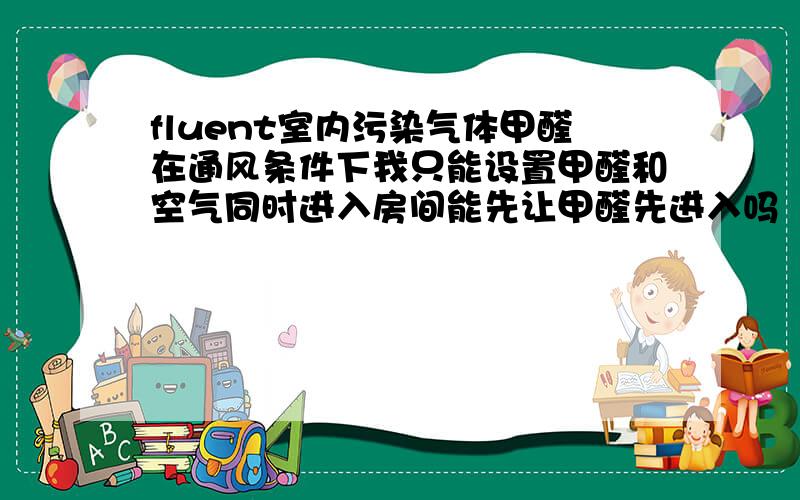 fluent室内污染气体甲醛在通风条件下我只能设置甲醛和空气同时进入房间能先让甲醛先进入吗