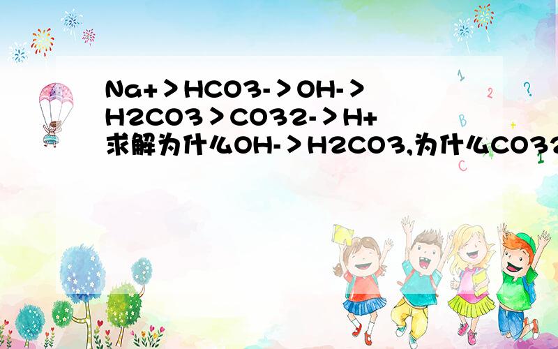 Na+＞HCO3-＞OH-＞H2CO3＞CO32-＞H+求解为什么OH-＞H2CO3,为什么CO32-＞H+希望详解!