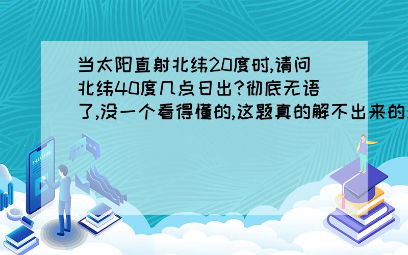 当太阳直射北纬20度时,请问北纬40度几点日出?彻底无语了,没一个看得懂的,这题真的解不出来的么?