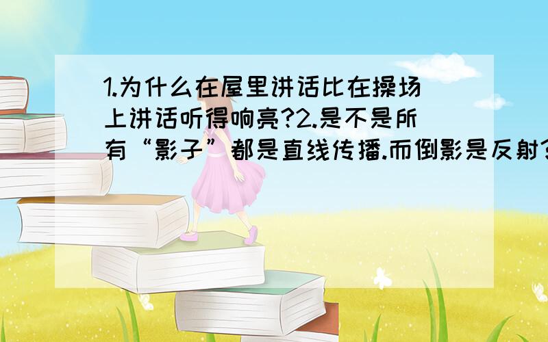 1.为什么在屋里讲话比在操场上讲话听得响亮?2.是不是所有“影子”都是直线传播.而倒影是反射?..水中的倒影和影子是不是都是虚象?3.池水看起来变浅,是由于光从（水中）到（空气中）发生