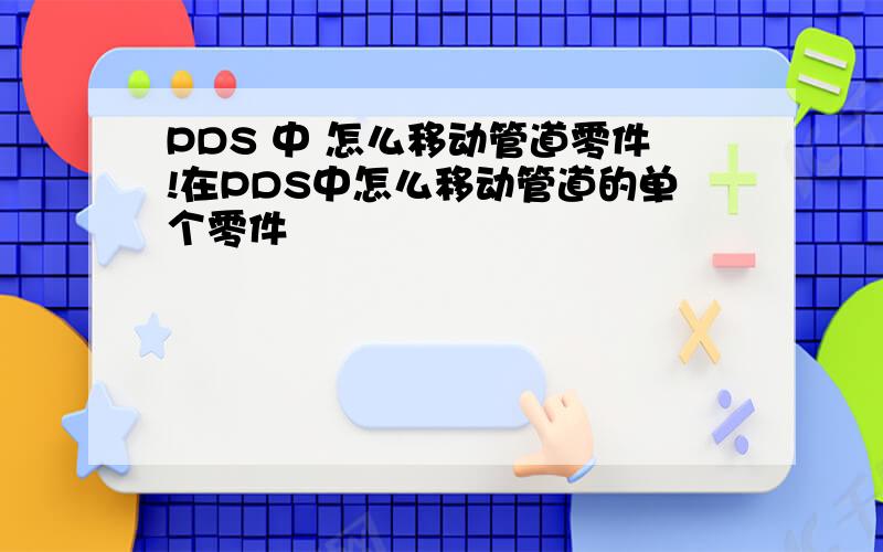 PDS 中 怎么移动管道零件!在PDS中怎么移动管道的单个零件