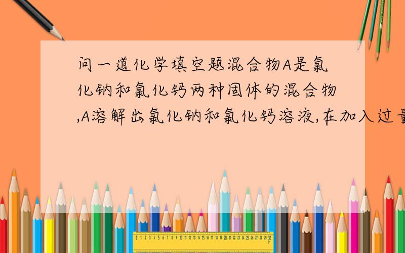 问一道化学填空题混合物A是氯化钠和氯化钙两种固体的混合物,A溶解出氯化钠和氯化钙溶液,在加入过量的碳酸钠溶液,得到碳酸钙和氯化钠溶液.若要测定混合物氯化钠和氯化钙的质量比,可通