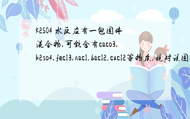 K2SO4 水反应有一包固体混合物,可能含有caco3,k2so4,fecl3,nacl.bacl2.cucl2等物质.现对该固体混合物进行的实验操作和现象入下:1.向此混合物中加入足量的水充分搅拌,得到无色溶液和白色不溶物.2.向