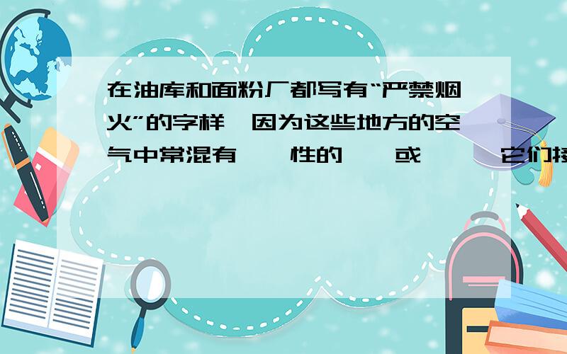 在油库和面粉厂都写有“严禁烟火”的字样,因为这些地方的空气中常混有——性的——或——,它们接触明火,就有——的危险.