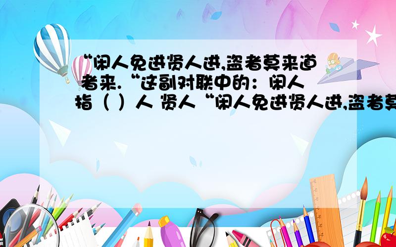 “闲人免进贤人进,盗者莫来道 者来.“这副对联中的：闲人指（ ）人 贤人“闲人免进贤人进,盗者莫来道者来.“这副对联中的：闲人指（ ）人 贤人指（ ）人 盗者指（ ）人 道者指（ ）人.