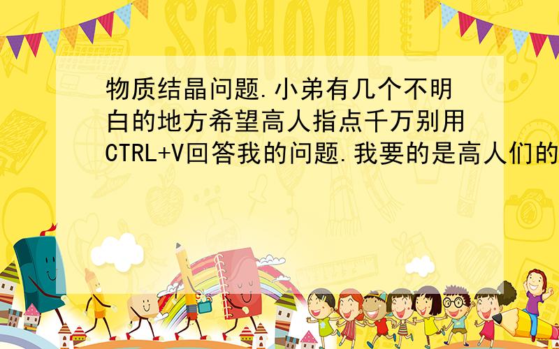 物质结晶问题.小弟有几个不明白的地方希望高人指点千万别用CTRL+V回答我的问题.我要的是高人们的个人经验.1：到底什么形状才叫晶体,我知道如雪花.食盐.冰糖这些透明的是晶体.也有些不