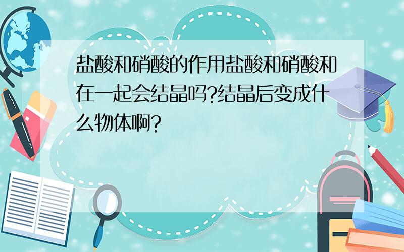 盐酸和硝酸的作用盐酸和硝酸和在一起会结晶吗?结晶后变成什么物体啊?