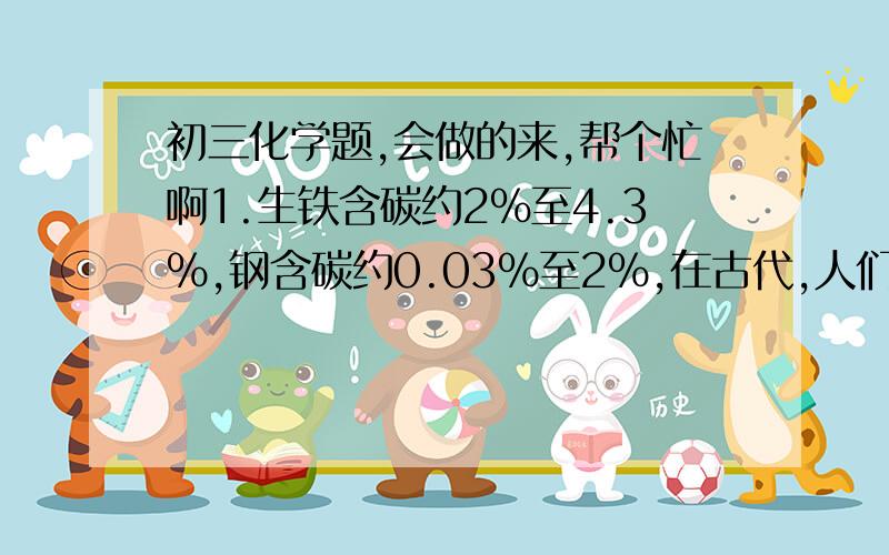 初三化学题,会做的来,帮个忙啊1.生铁含碳约2%至4.3%,钢含碳约0.03%至2%,在古代,人们把在高温下烧红的铁反复锤打,最终使生铁转化为钢,这也是所谓的