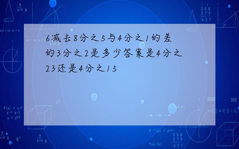 6减去8分之5与4分之1的差的3分之2是多少答案是4分之23还是4分之15